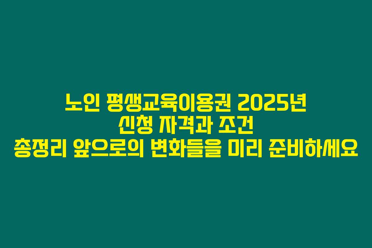 노인 평생교육이용권 2025년 신청 자격과 조건 총정리 앞으로의 변화들을 미리 준비하세요