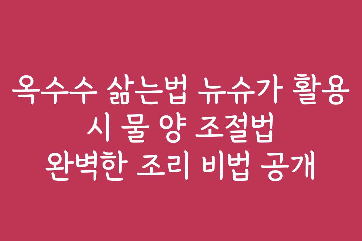 옥수수 삶는법 뉴슈가 활용 시 물 양 조절법 완벽한 조리 비법 공개