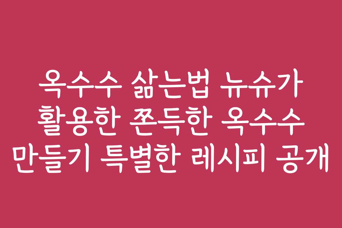 옥수수 삶는법 뉴슈가 활용한 쫀득한 옥수수 만들기 특별한 레시피 공개