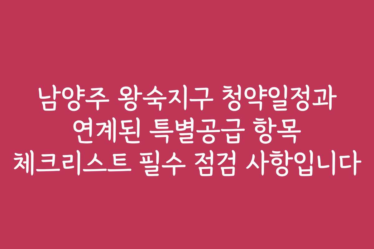 남양주 왕숙지구 청약일정과 연계된 특별공급 항목 체크리스트 필수 점검 사항입니다