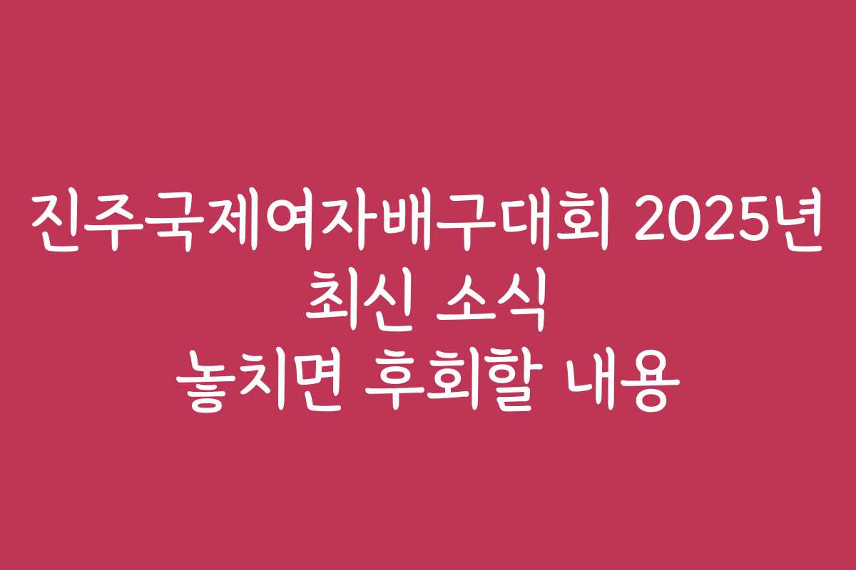 진주국제여자배구대회 2025년 최신 소식 놓치면 후회할 내용