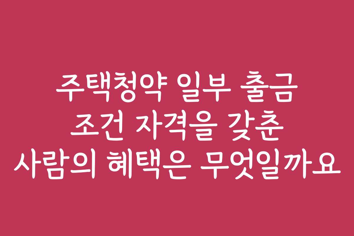 주택청약 일부 출금 조건 자격을 갖춘 사람의 혜택은 무엇일까요