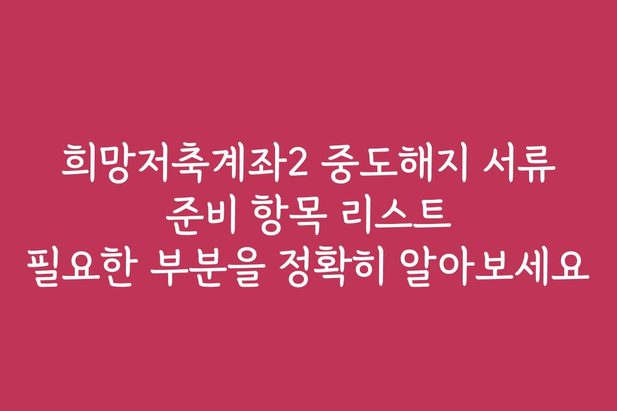 희망저축계좌2 중도해지 서류 준비 항목 리스트 필요한 부분을 정확히 알아보세요