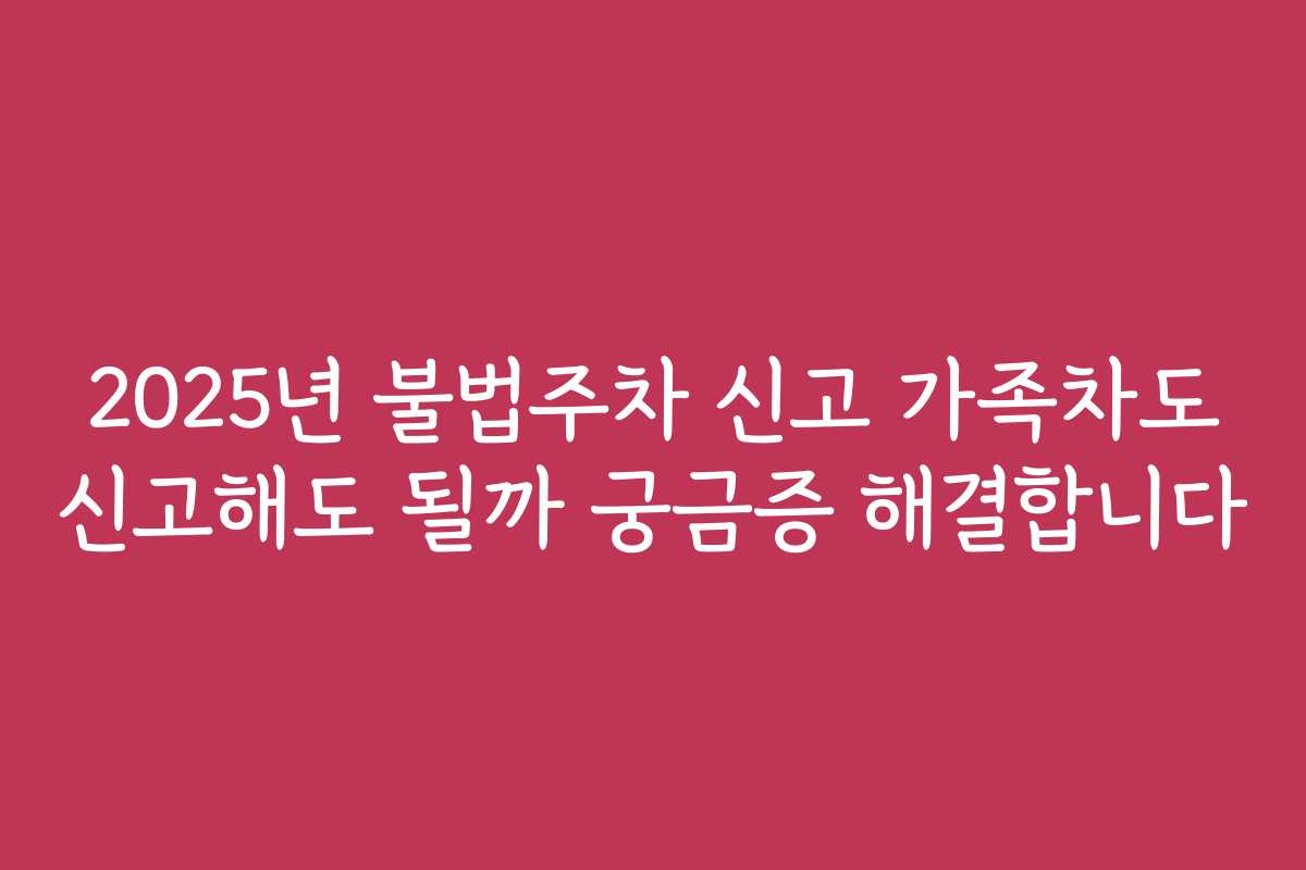 2025년 불법주차 신고 가족차도 신고해도 될까 궁금증 해결합니다