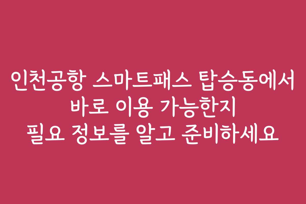 인천공항 스마트패스 탑승동에서 바로 이용 가능한지 필요 정보를 알고 준비하세요