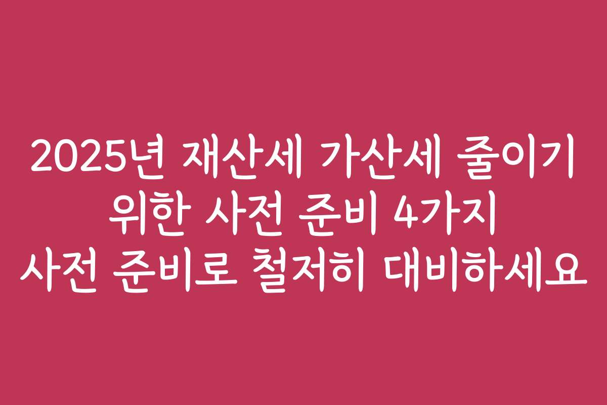 2025년 재산세 가산세 줄이기 위한 사전 준비 4가지 사전 준비로 철저히 대비하세요