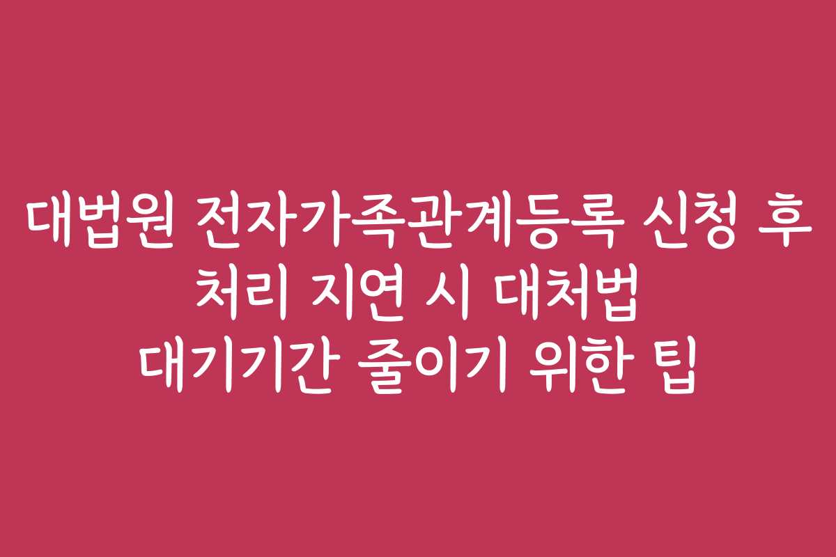 대법원 전자가족관계등록 신청 후 처리 지연 시 대처법 대기기간 줄이기 위한 팁