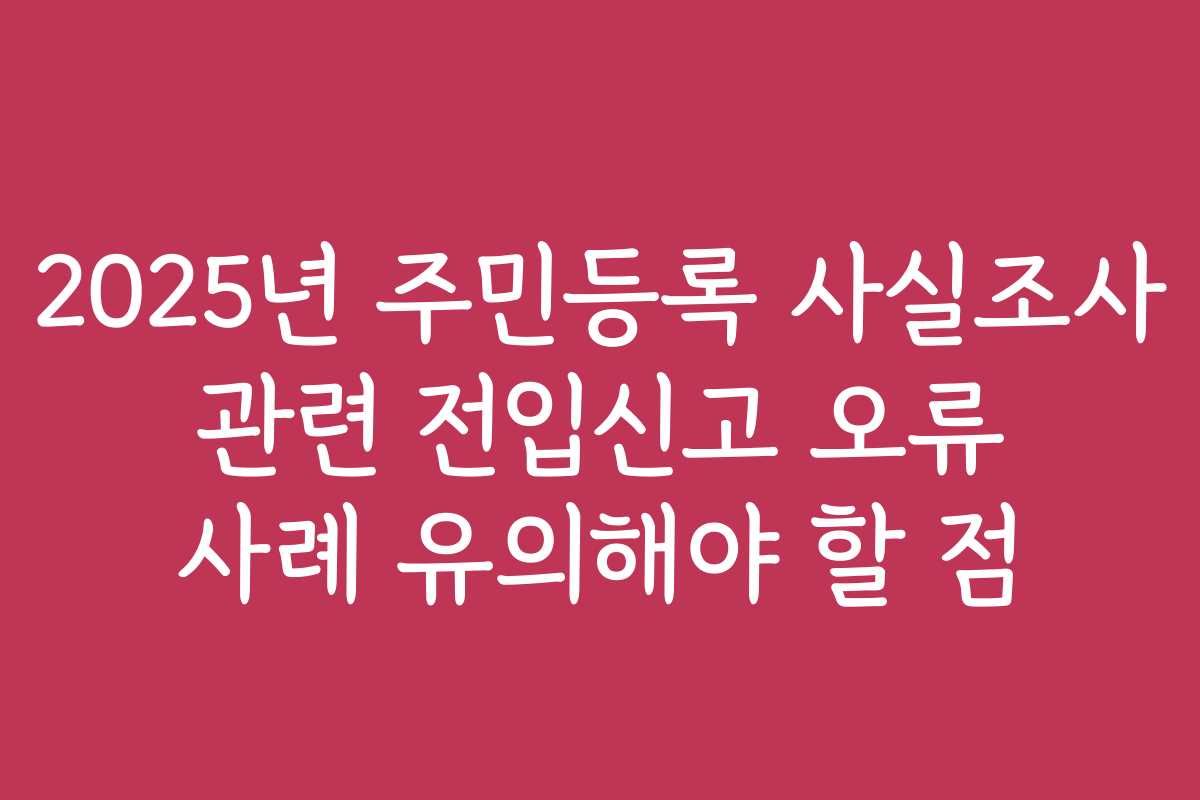 2025년 주민등록 사실조사 관련 전입신고 오류 사례 유의해야 할 점