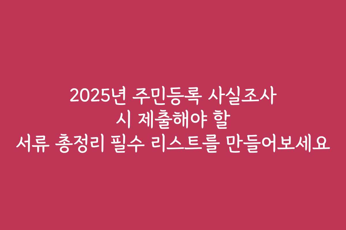 2025년 주민등록 사실조사 시 제출해야 할 서류 총정리 필수 리스트를 만들어보세요