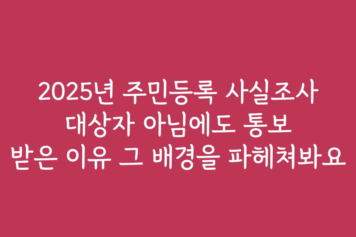 2025년 주민등록 사실조사 대상자 아님에도 통보 받은 이유 그 배경을 파헤쳐봐요