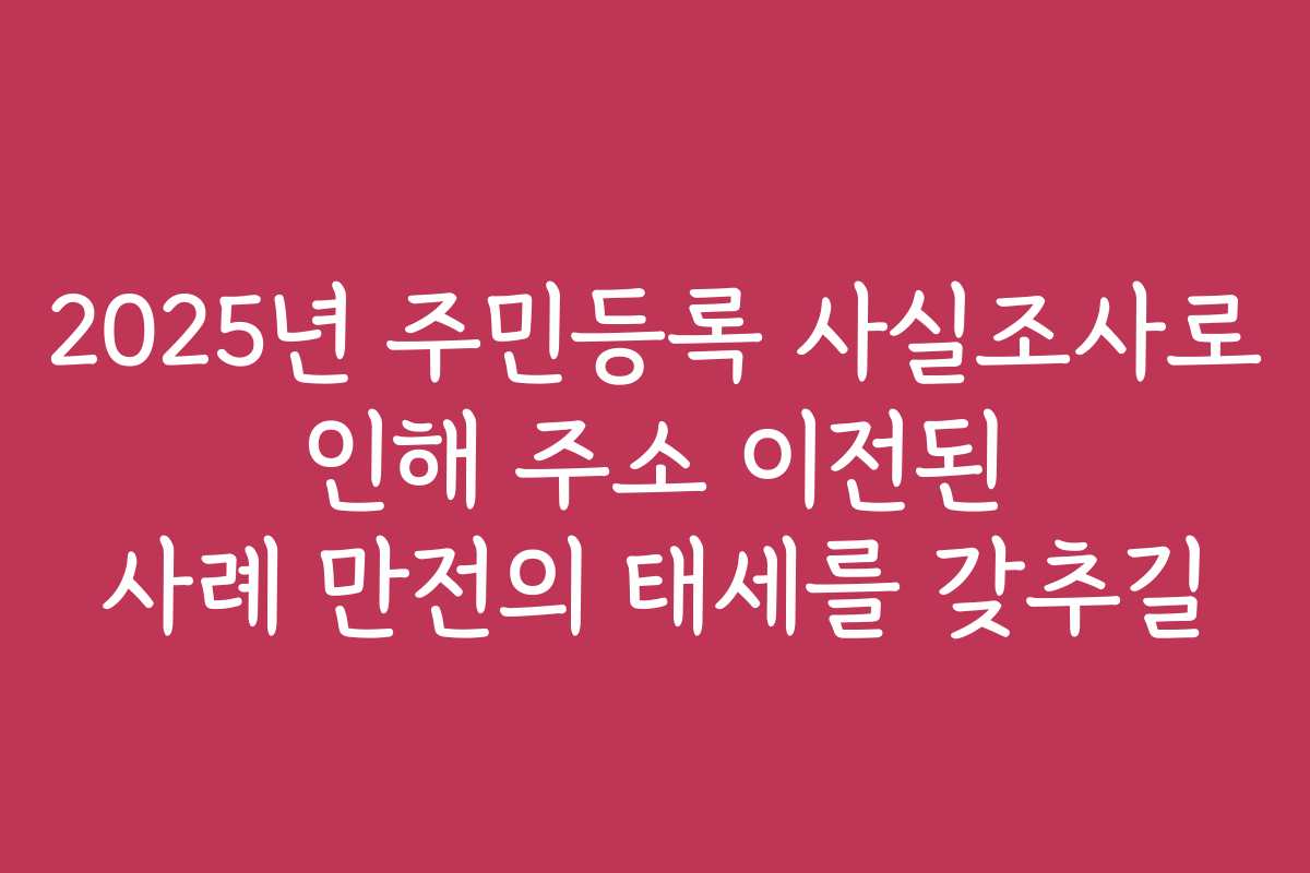2025년 주민등록 사실조사로 인해 주소 이전된 사례 만전의 태세를 갖추길