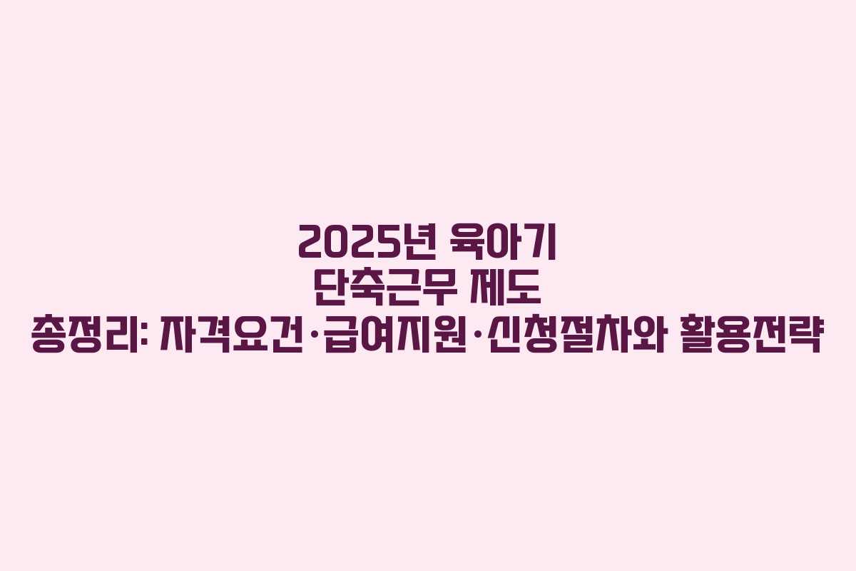 2025년 육아기 단축근무 제도 총정리: 자격요건·급여지원·신청절차와 활용전략