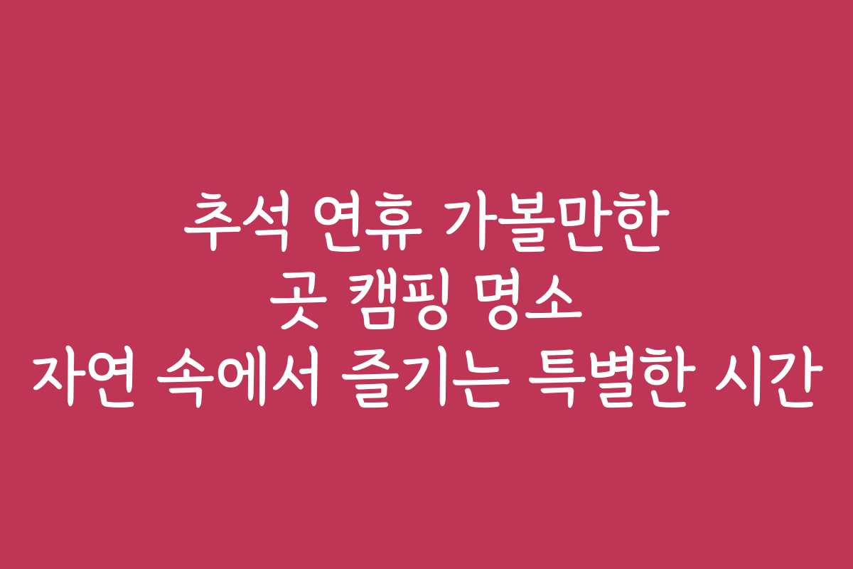 추석 연휴 가볼만한 곳 캠핑 명소 자연 속에서 즐기는 특별한 시간