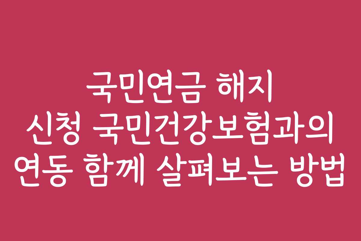 국민연금 해지 신청 국민건강보험과의 연동 함께 살펴보는 방법