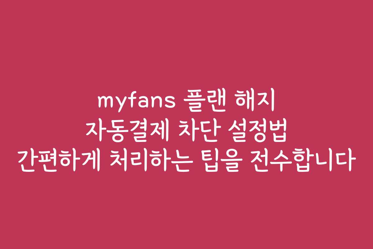 myfans 플랜 해지 자동결제 차단 설정법 간편하게 처리하는 팁을 전수합니다