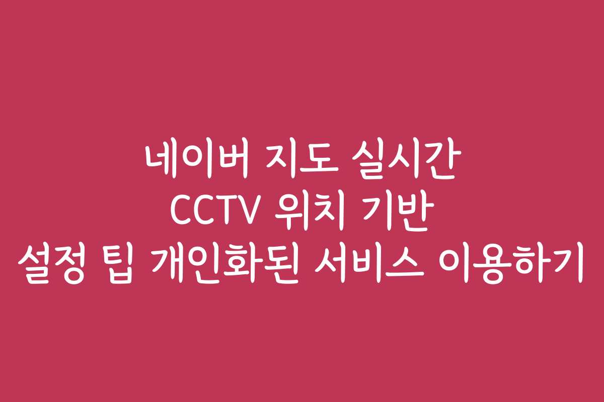 네이버 지도 실시간 CCTV 위치 기반 설정 팁 개인화된 서비스 이용하기