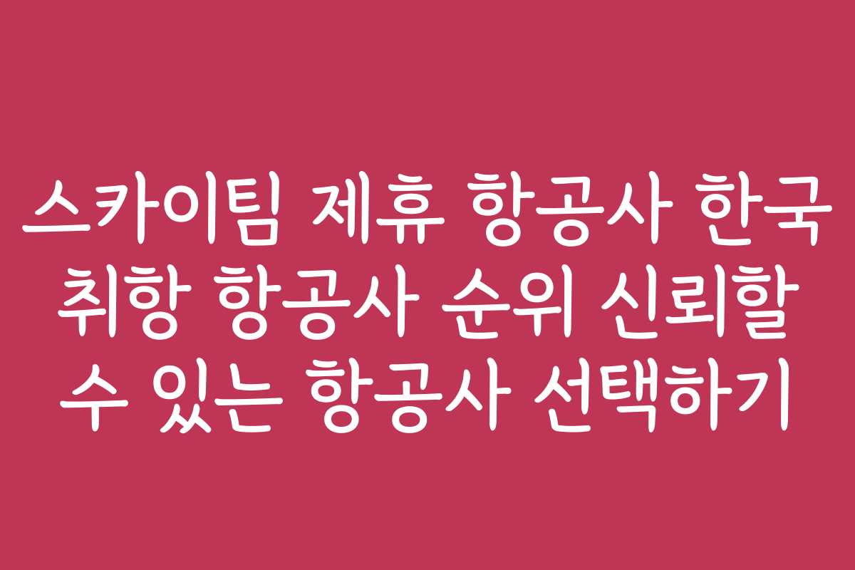 스카이팀 제휴 항공사 한국 취항 항공사 순위 신뢰할 수 있는 항공사 선택하기