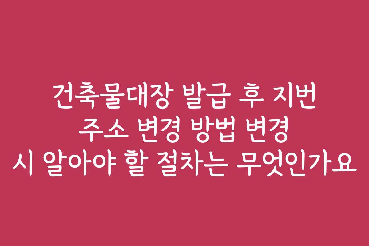 건축물대장 발급 후 지번 주소 변경 방법 변경 시 알아야 할 절차는 무엇인가요