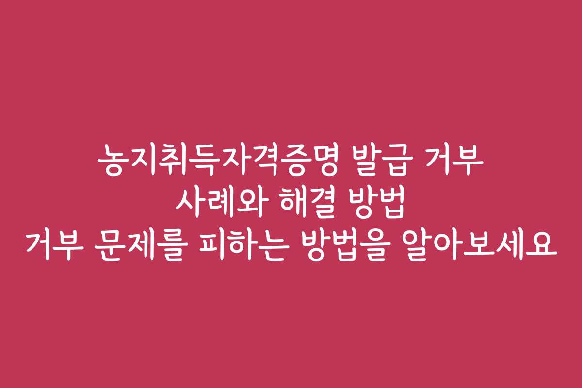 농지취득자격증명 발급 거부 사례와 해결 방법 거부 문제를 피하는 방법을 알아보세요