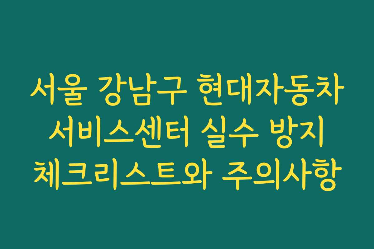 서울 강남구 현대자동차 서비스센터 실수 방지 체크리스트와 주의사항