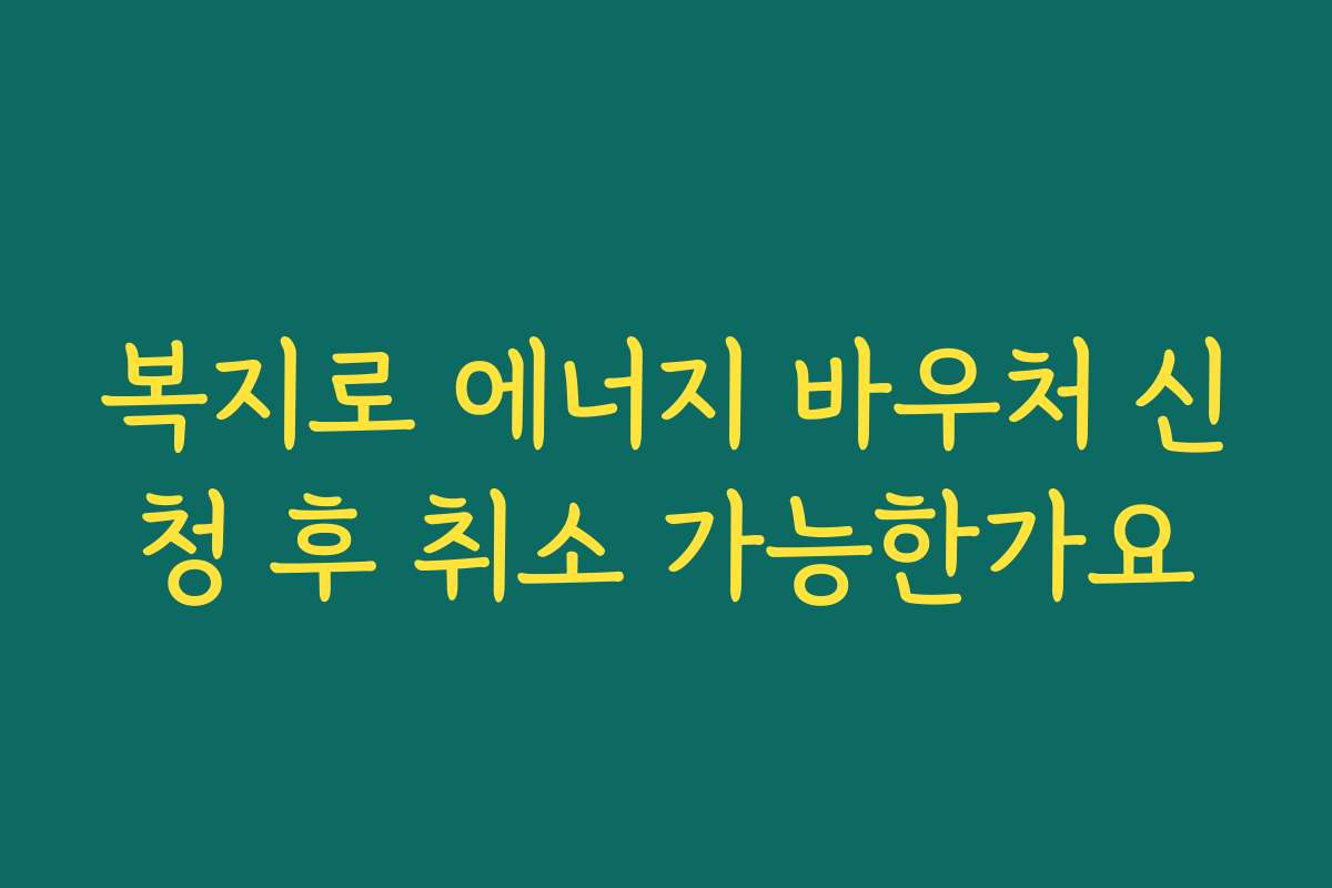 복지로 에너지 바우처 신청 후 취소 가능한가요 복지로 에너지 바우처 신청 후 취소 가능한가요