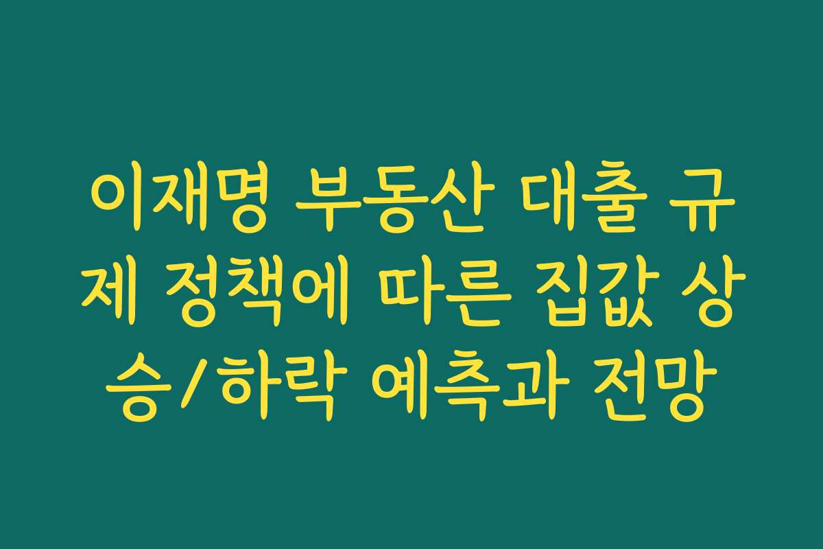 이재명 부동산 대출 규제 정책에 따른 집값 상승/하락 예측과 전망