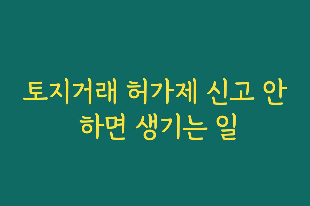 토지거래 허가제 신고 안 하면 생기는 일