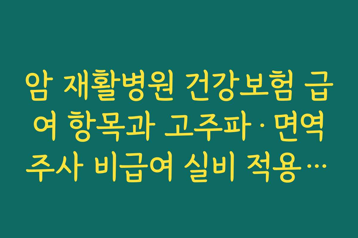 암 재활병원 건강보험 급여 항목과 고주파·면역주사 비급여 실비 적용 팁