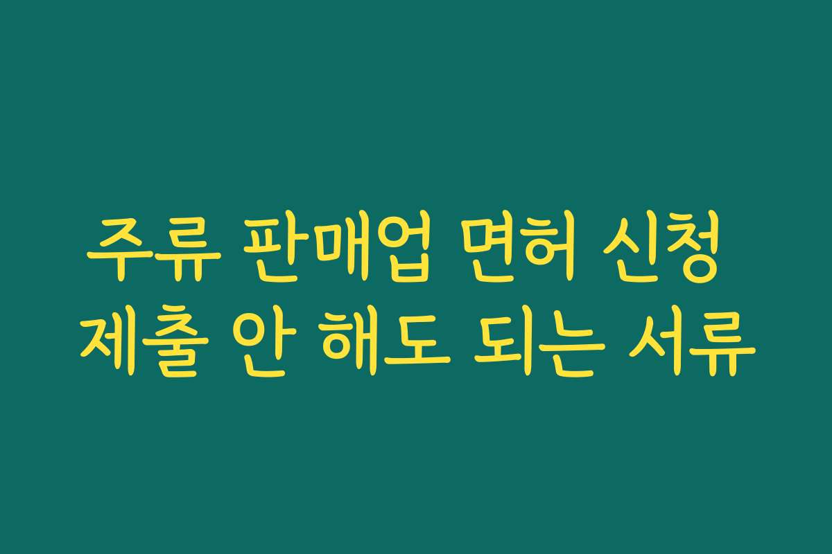 주류 판매업 면허 신청 제출 안 해도 되는 서류