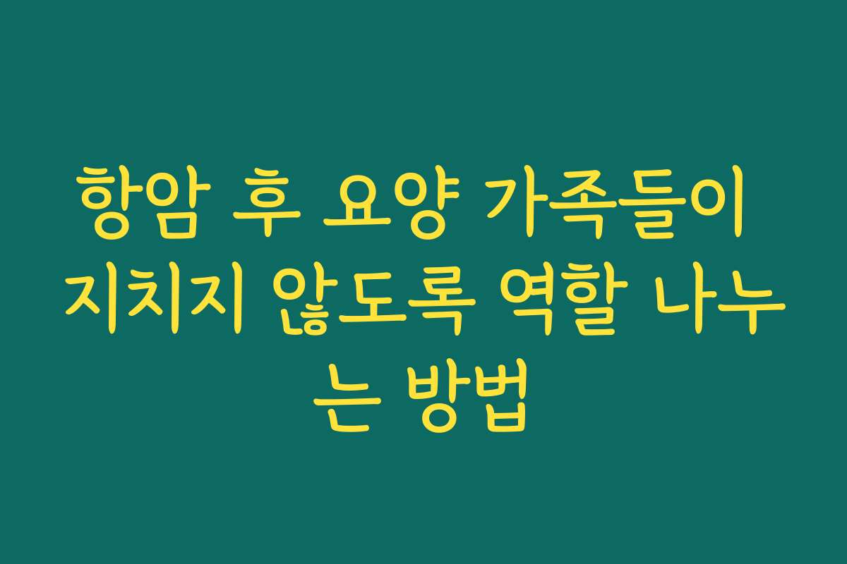 항암 후 요양 가족들이 지치지 않도록 역할 나누는 방법