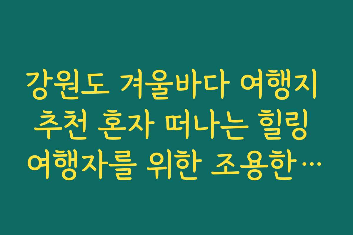 강원도 겨울바다 여행지 추천 혼자 떠나는 힐링 여행자를 위한 조용한 해변 5선