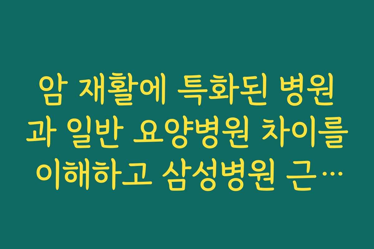 암 재활에 특화된 병원과 일반 요양병원 차이를 이해하고 삼성병원 근처 요양병원 고르기