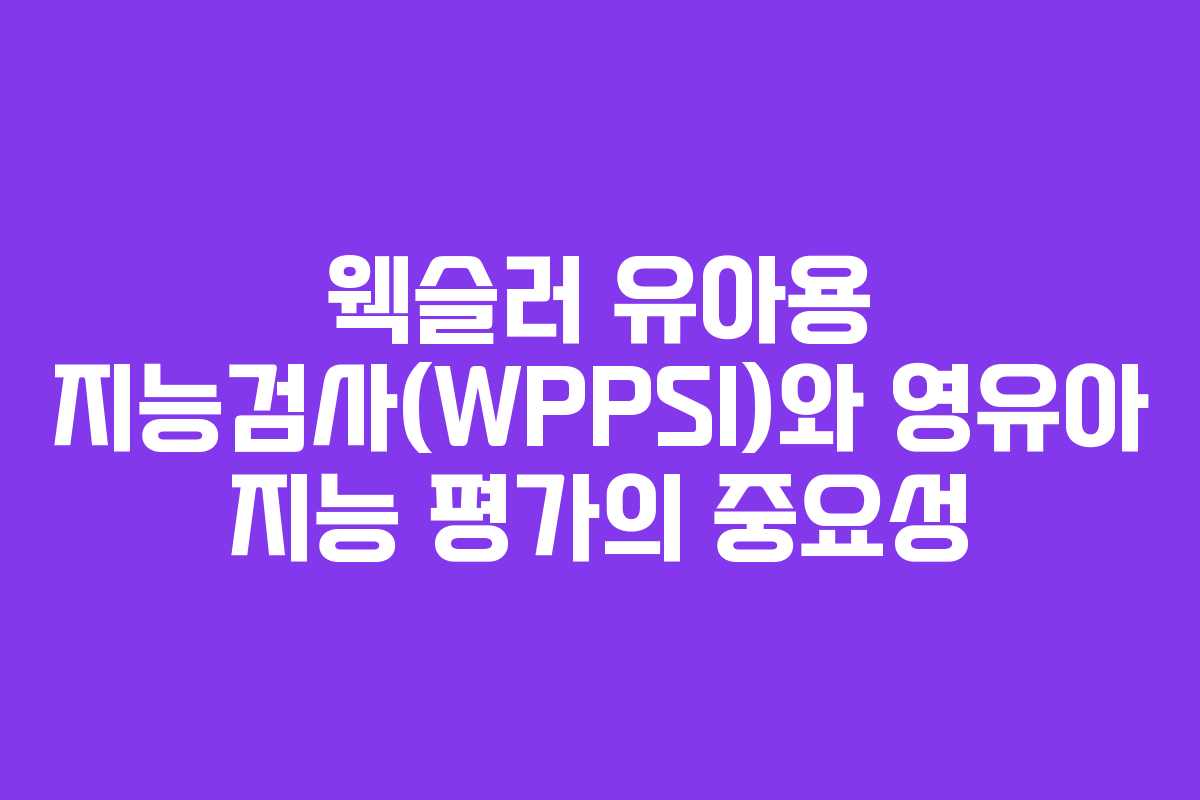 웩슬러 유아용 지능검사(WPPSI)와 영유아 지능 평가의 중요성