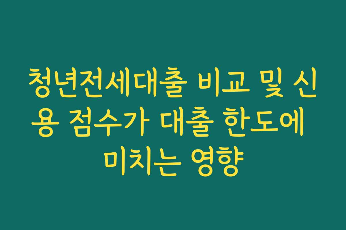 청년전세대출 비교 및 신용 점수가 대출 한도에 미치는 영향