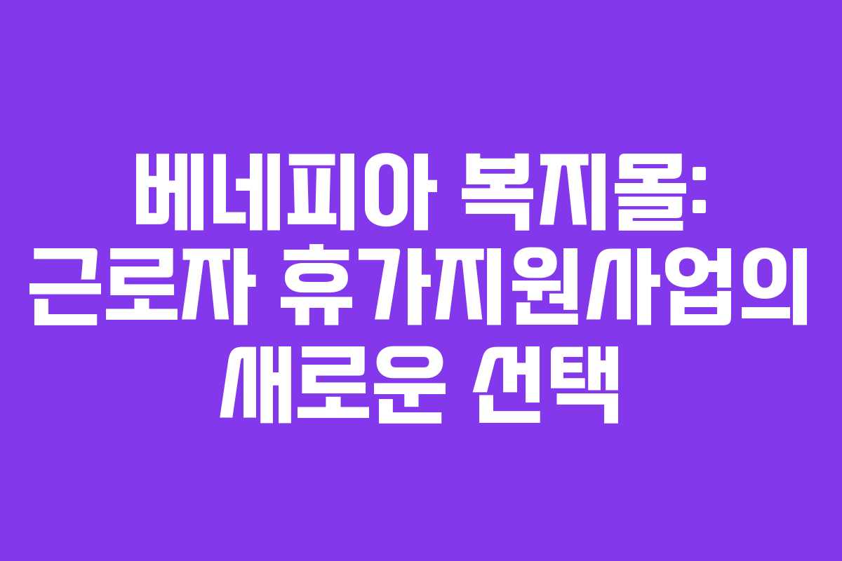 베네피아 복지몰: 근로자 휴가지원사업의 새로운 선택