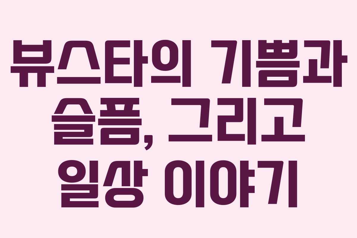 뷰스타의 기쁨과 슬픔, 그리고 일상 이야기
