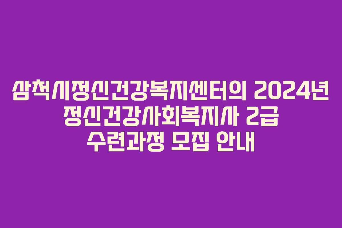 삼척시정신건강복지센터의 2024년 정신건강사회복지사 2급 수련과정 모집 안내