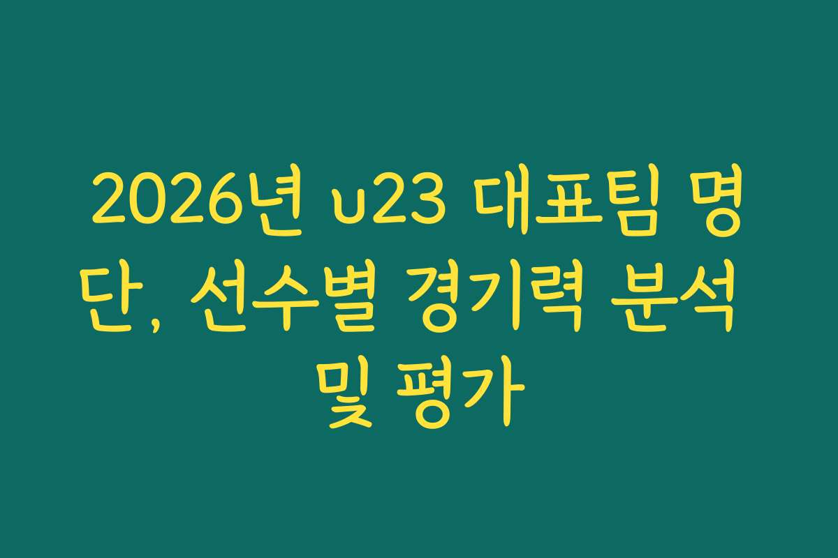 2026년 u23 대표팀 명단, 선수별 경기력 분석 및 평가