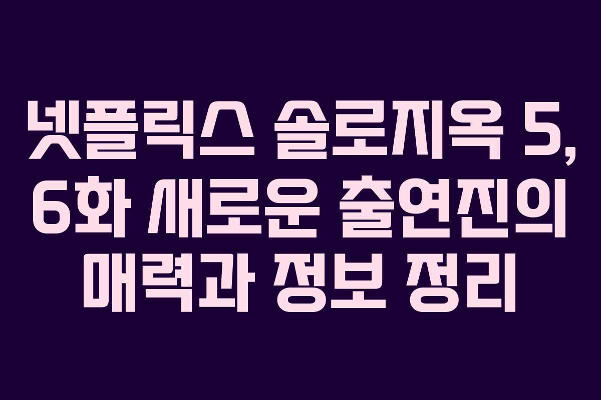 넷플릭스 솔로지옥 5, 6화 새로운 출연진의 매력과 정보 정리