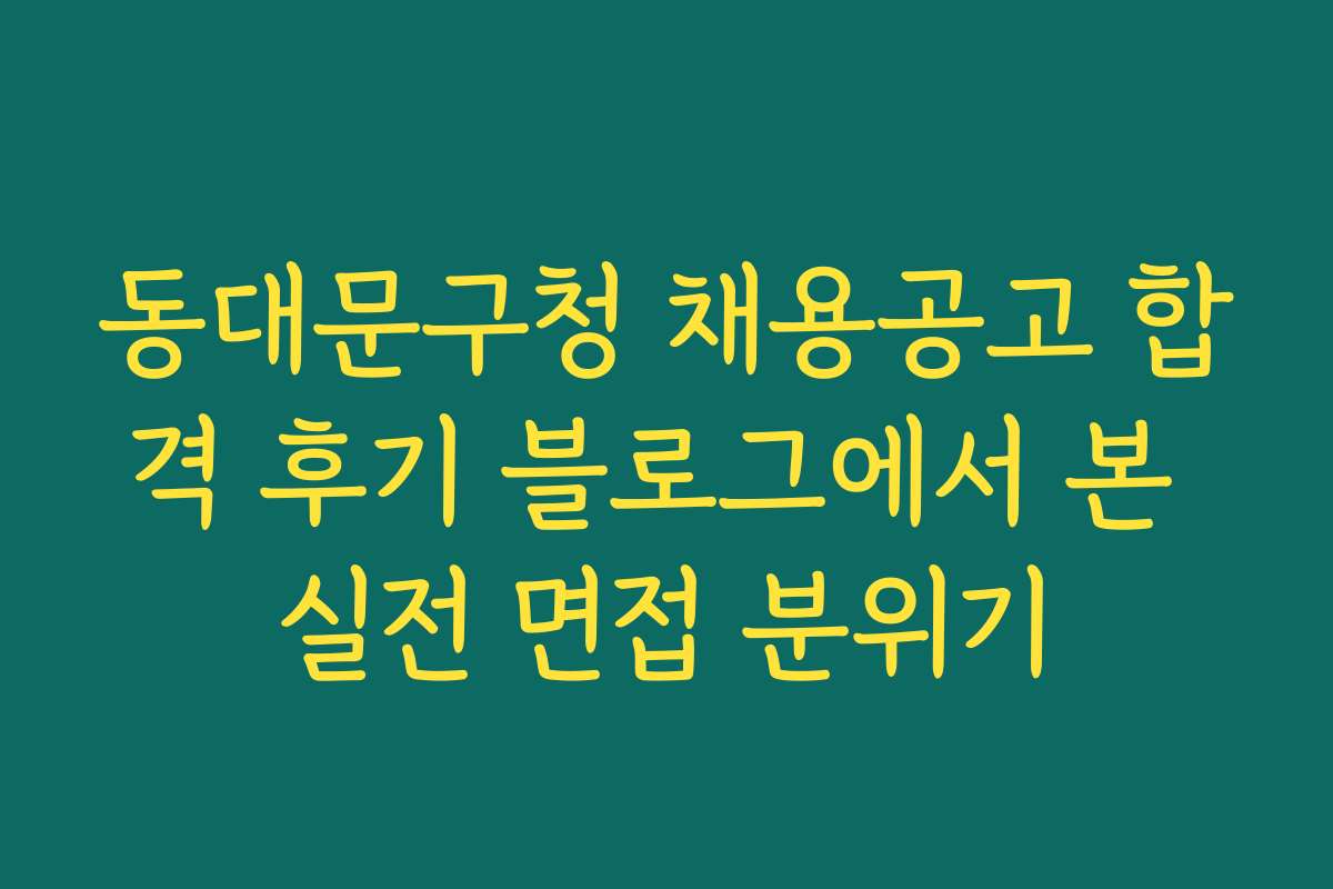 동대문구청 채용공고 합격 후기 블로그에서 본 실전 면접 분위기