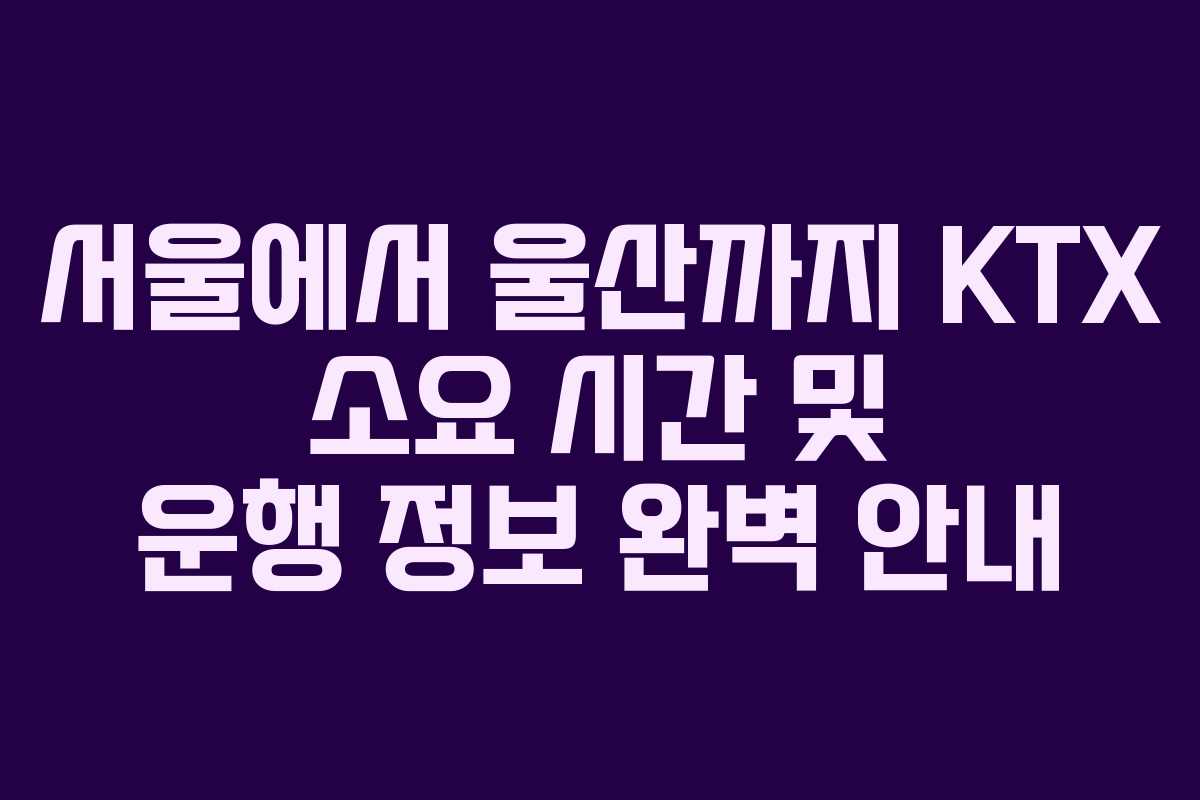 서울에서 울산까지 KTX 소요 시간 및 운행 정보 완벽 안내