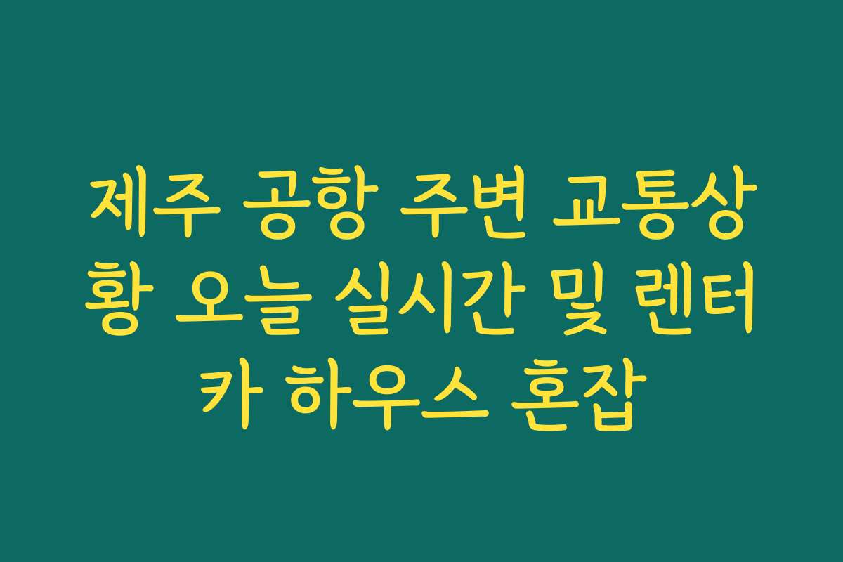 제주 공항 주변 교통상황 오늘 실시간 및 렌터카 하우스 혼잡