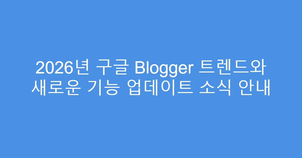 2026년 구글 Blogger 트렌드와 새로운 기능 업데이트 소식 안내