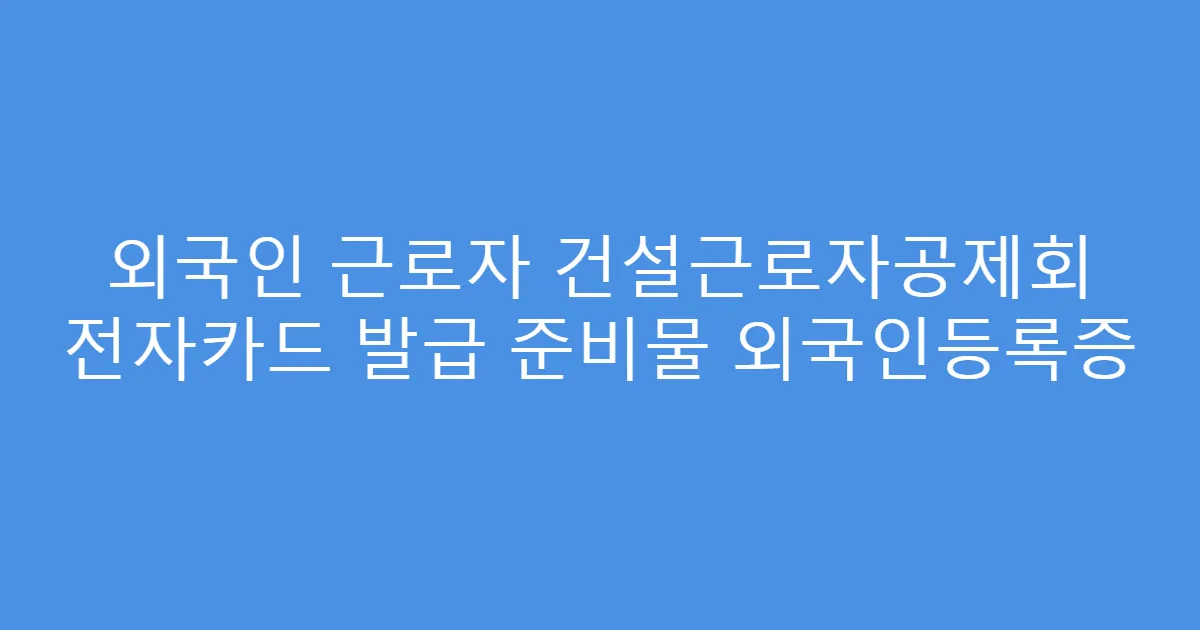 외국인 근로자 건설근로자공제회 전자카드 발급 준비물 외국인등록증
