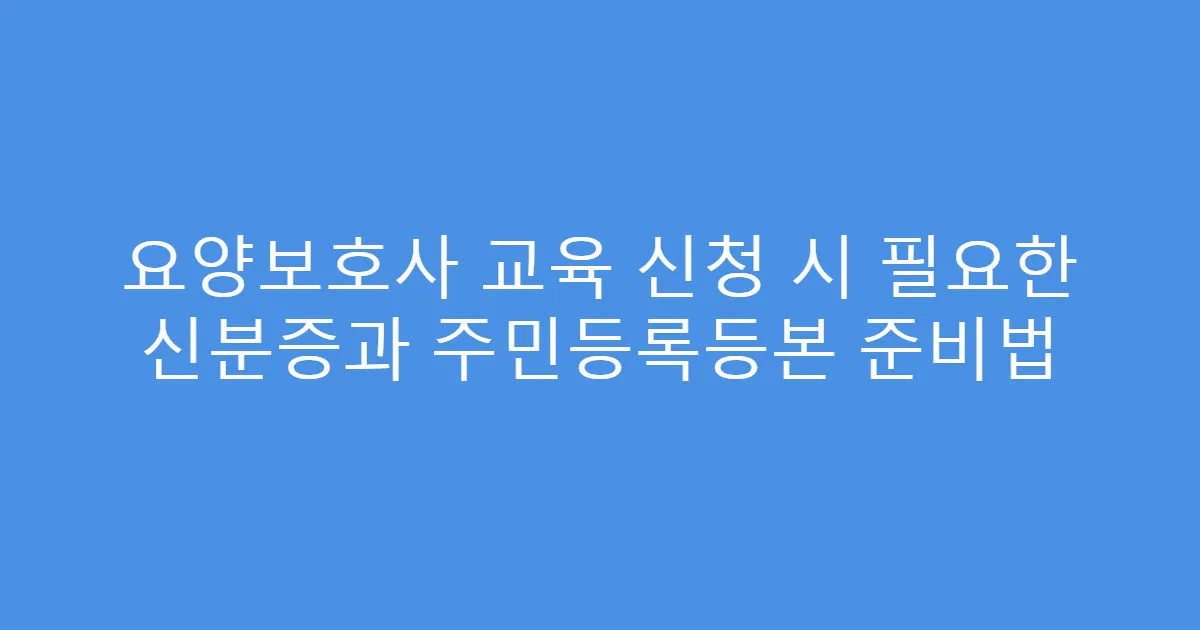 요양보호사 교육 신청 시 필요한 신분증과 주민등록등본 준비법