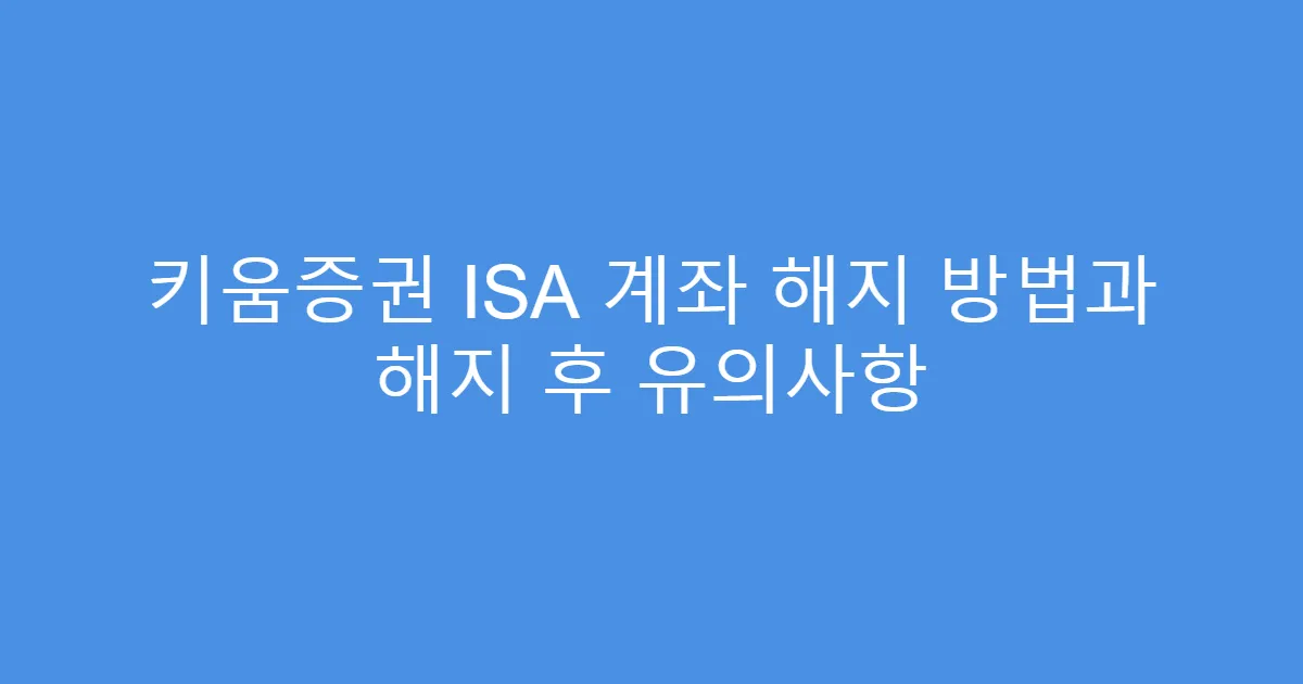 키움증권 ISA 계좌 해지 방법과 해지 후 유의사항