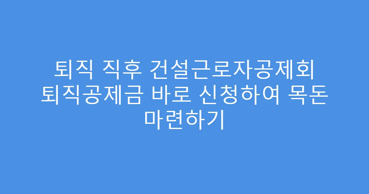 퇴직 직후 건설근로자공제회 퇴직공제금 바로 신청하여 목돈 마련하기