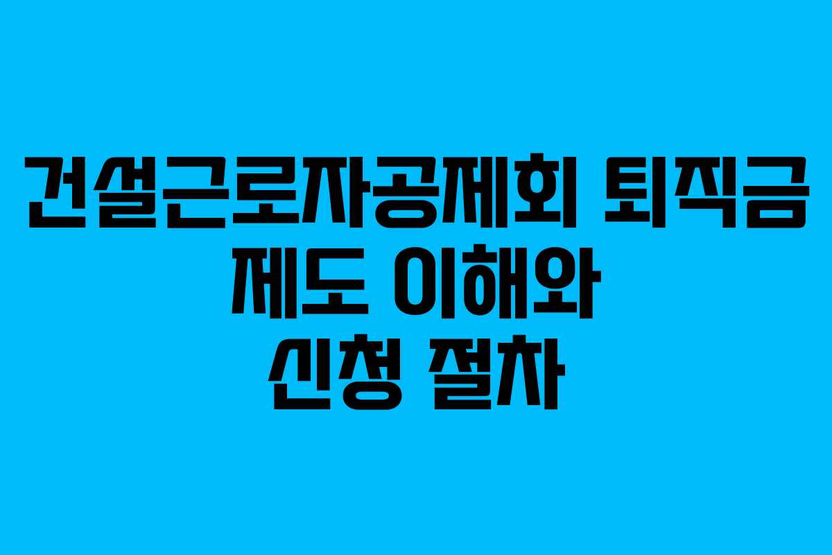 건설근로자공제회 퇴직금 제도 이해와 신청 절차