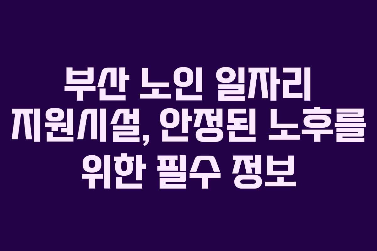 부산 노인 일자리 지원시설, 안정된 노후를 위한 필수 정보