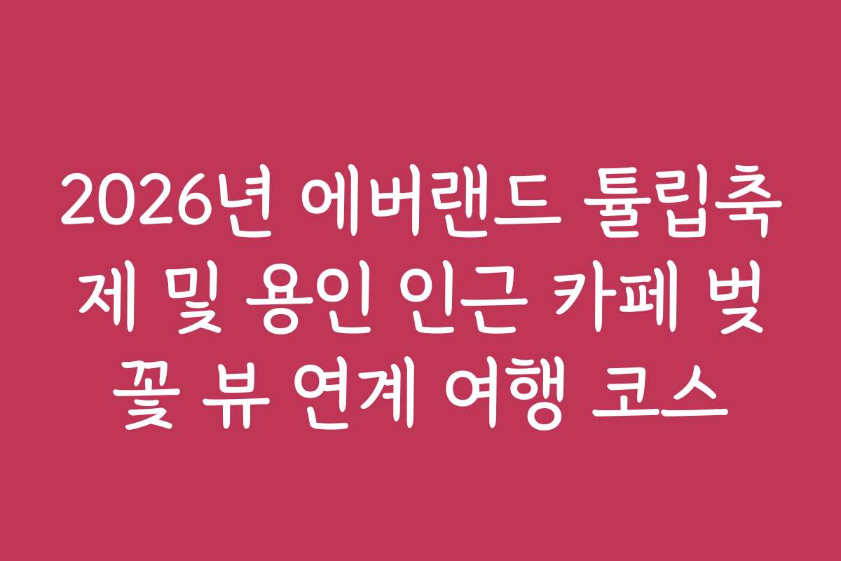 2026년 에버랜드 튤립축제 및 용인 인근 카페 벚꽃 뷰 연계 여행 코스